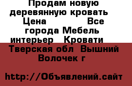 Продам новую деревянную кровать  › Цена ­ 13 850 - Все города Мебель, интерьер » Кровати   . Тверская обл.,Вышний Волочек г.